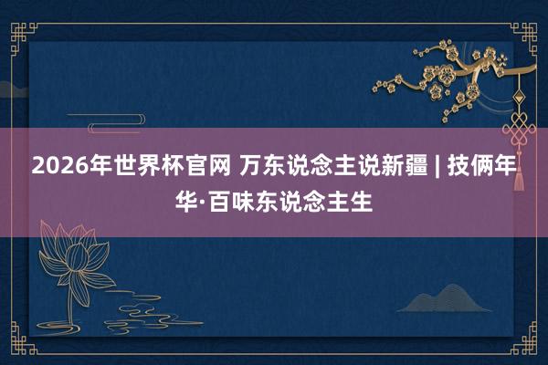 2026年世界杯官网 万东说念主说新疆 | 技俩年华·百味东说念主生