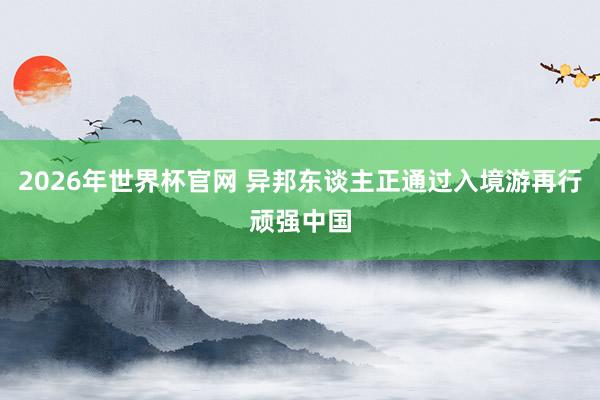 2026年世界杯官网 异邦东谈主正通过入境游再行顽强中国