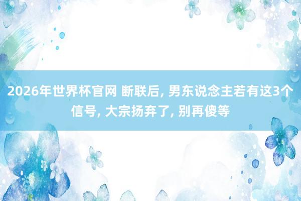 2026年世界杯官网 断联后, 男东说念主若有这3个信号, 大宗扬弃了, 别再傻等