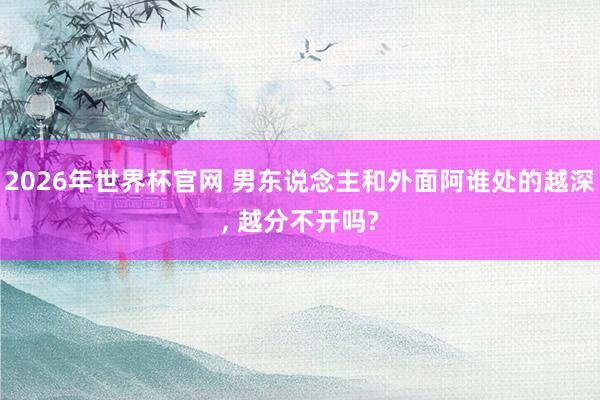 2026年世界杯官网 男东说念主和外面阿谁处的越深, 越分不开吗?