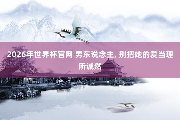 2026年世界杯官网 男东说念主, 别把她的爱当理所诚然