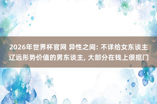 2026年世界杯官网 异性之间: 不详给女东谈主辽远形势价值的男东谈主, 大部分在钱上很抠门