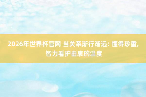 2026年世界杯官网 当关系渐行渐远: 懂得珍重, 智力看护由衷的温度
