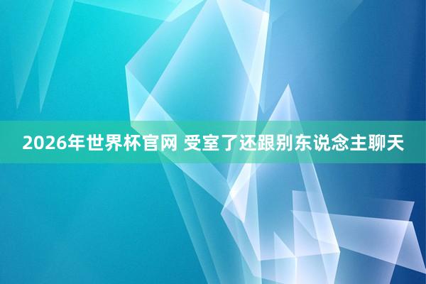 2026年世界杯官网 受室了还跟别东说念主聊天