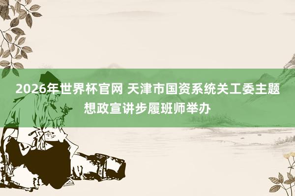 2026年世界杯官网 天津市国资系统关工委主题想政宣讲步履班师举办
