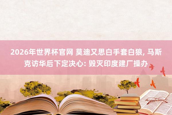 2026年世界杯官网 莫迪又思白手套白狼, 马斯克访华后下定决心: 毁灭印度建厂操办