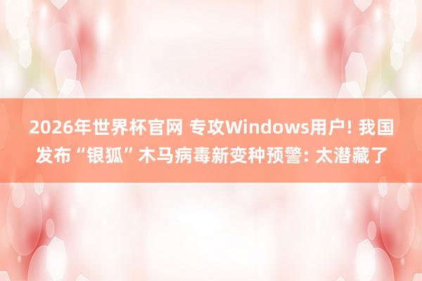 2026年世界杯官网 专攻Windows用户! 我国发布“银狐”木马病毒新变种预警: 太潜藏了