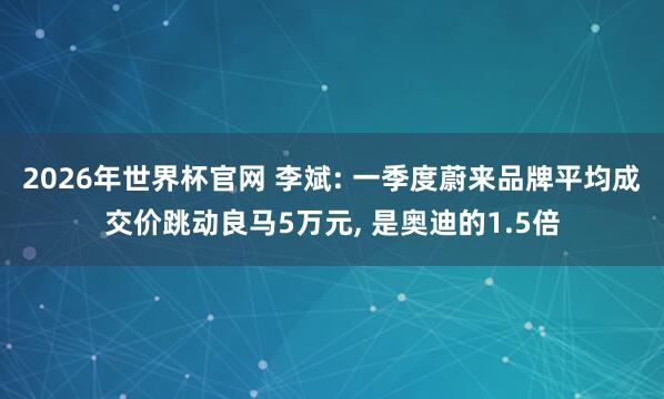 2026年世界杯官网 李斌: 一季度蔚来品牌平均成交价跳动良马5万元, 是奥迪的1.5倍