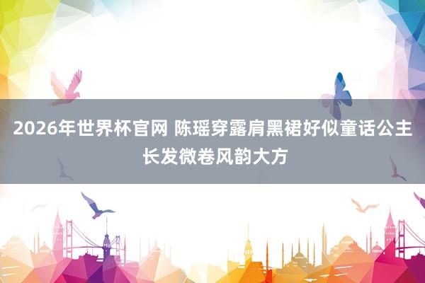 2026年世界杯官网 陈瑶穿露肩黑裙好似童话公主 长发微卷风韵大方