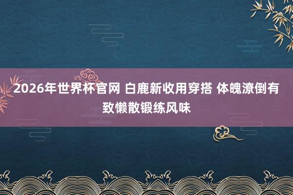 2026年世界杯官网 白鹿新收用穿搭 体魄潦倒有致懒散锻练风味