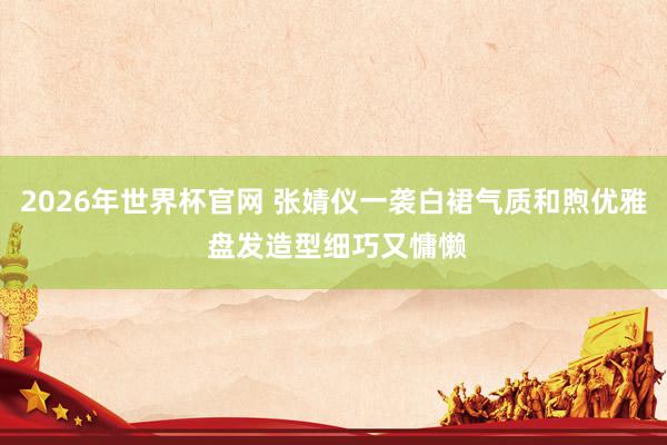 2026年世界杯官网 张婧仪一袭白裙气质和煦优雅 盘发造型细巧又慵懒