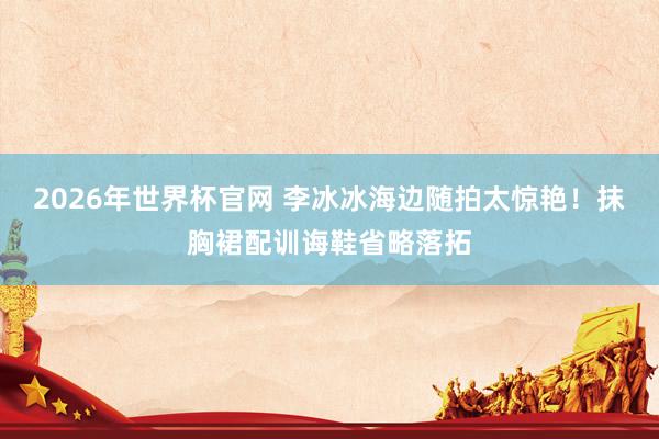 2026年世界杯官网 李冰冰海边随拍太惊艳！抹胸裙配训诲鞋省略落拓