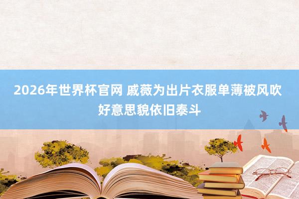 2026年世界杯官网 戚薇为出片衣服单薄被风吹 好意思貌依旧泰斗