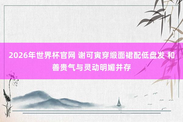 2026年世界杯官网 谢可寅穿缎面裙配低盘发 和善贵气与灵动明媚并存