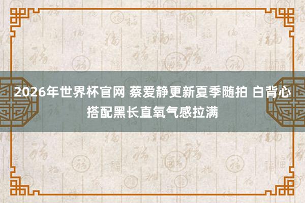 2026年世界杯官网 蔡爱静更新夏季随拍 白背心搭配黑长直氧气感拉满
