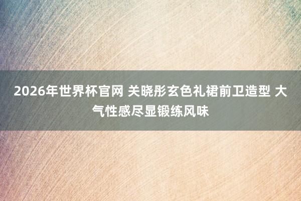 2026年世界杯官网 关晓彤玄色礼裙前卫造型 大气性感尽显锻练风味
