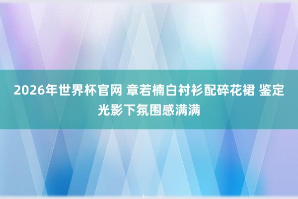 2026年世界杯官网 章若楠白衬衫配碎花裙 鉴定光影下氛围感满满