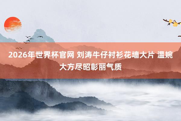 2026年世界杯官网 刘涛牛仔衬衫花墙大片 温婉大方尽昭彰丽气质