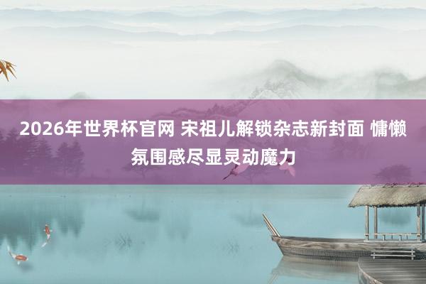 2026年世界杯官网 宋祖儿解锁杂志新封面 慵懒氛围感尽显灵动魔力