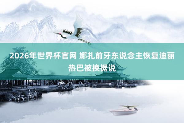 2026年世界杯官网 娜扎前牙东说念主恢复迪丽热巴被换据说