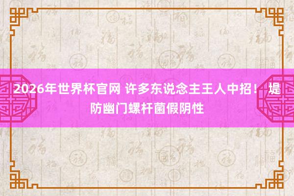 2026年世界杯官网 许多东说念主王人中招! 堤防幽门螺杆菌假阴性