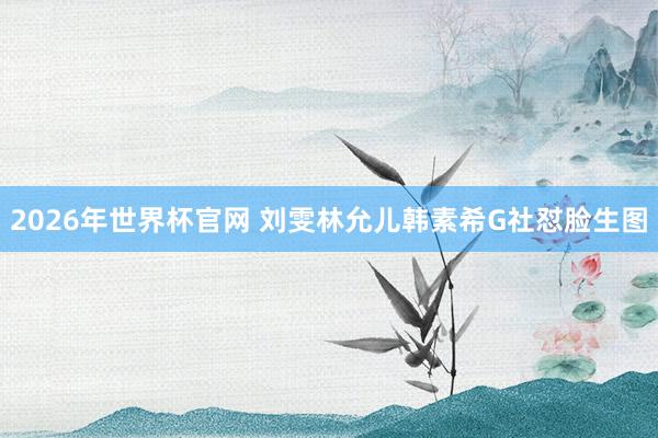 2026年世界杯官网 刘雯林允儿韩素希G社怼脸生图