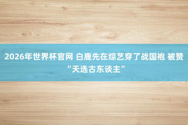 2026年世界杯官网 白鹿先在综艺穿了战国袍 被赞 “天选古东谈主”
