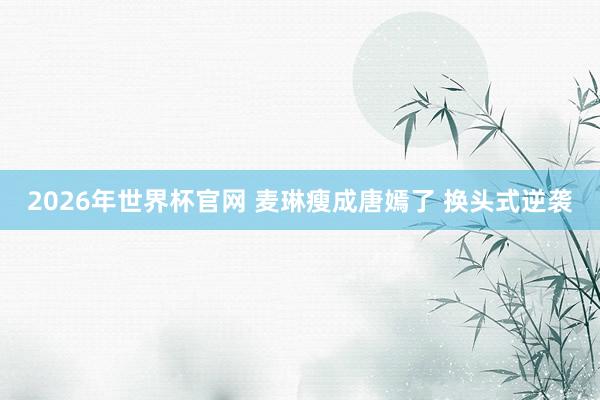 2026年世界杯官网 麦琳瘦成唐嫣了 换头式逆袭