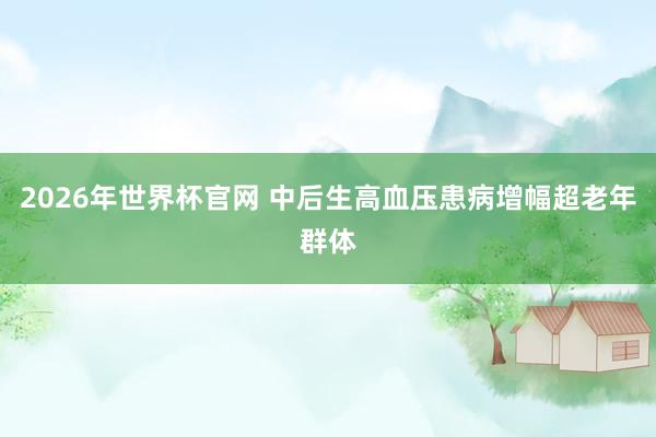 2026年世界杯官网 中后生高血压患病增幅超老年群体