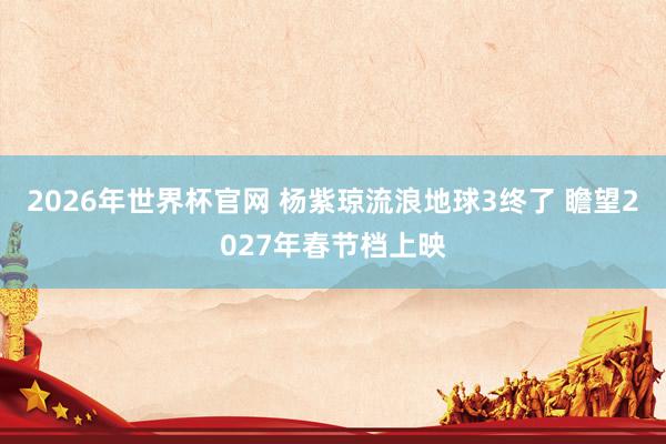 2026年世界杯官网 杨紫琼流浪地球3终了 瞻望2027年春节档上映