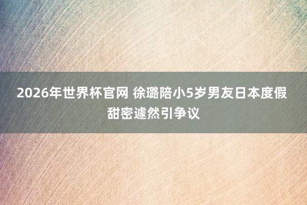 2026年世界杯官网 徐璐陪小5岁男友日本度假 甜密遽然引争议