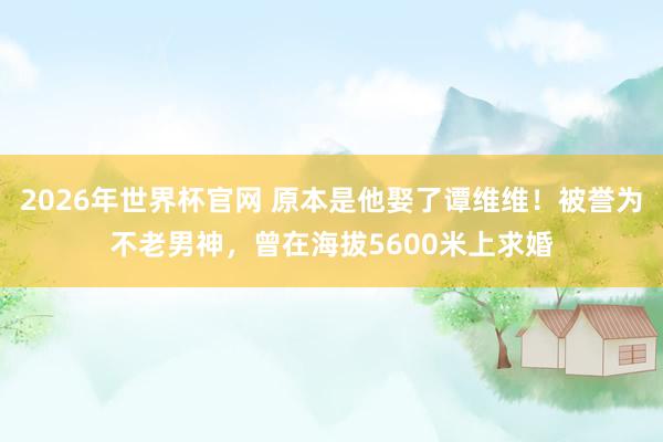 2026年世界杯官网 原本是他娶了谭维维!被誉为不老男神,曾在海拔5600米上求婚