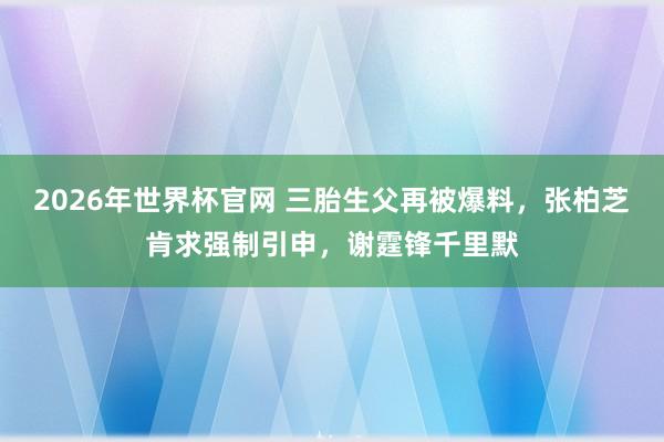 2026年世界杯官网 三胎生父再被爆料,张柏芝肯求强制引申,谢霆锋千里默