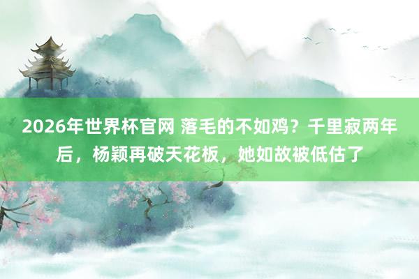 2026年世界杯官网 落毛的不如鸡?千里寂两年后,杨颖再破天花板,她如故被低估了