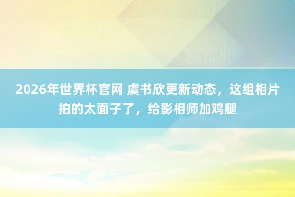 2026年世界杯官网 虞书欣更新动态,这组相片拍的太面子了,给影相师加鸡腿