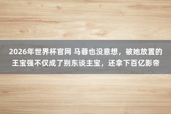 2026年世界杯官网 马蓉也没意想,被她放置的王宝强不仅成了别东谈主宝,还拿下百亿影帝