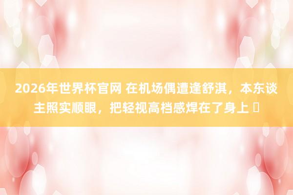 2026年世界杯官网 在机场偶遭逢舒淇,本东谈主照实顺眼,把轻视高档感焊在了身上 