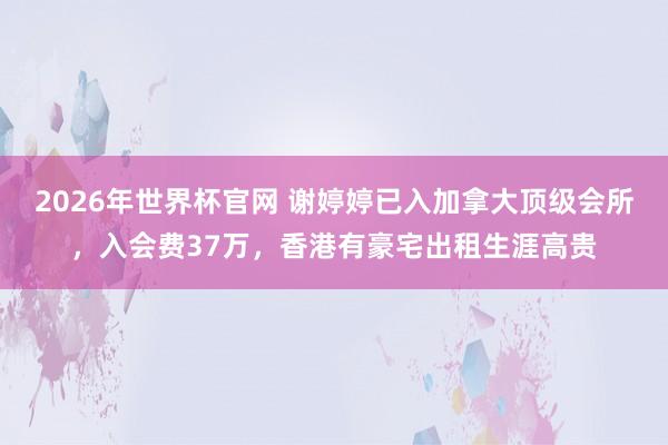 2026年世界杯官网 谢婷婷已入加拿大顶级会所,入会费37万,香港有豪宅出租生涯高贵