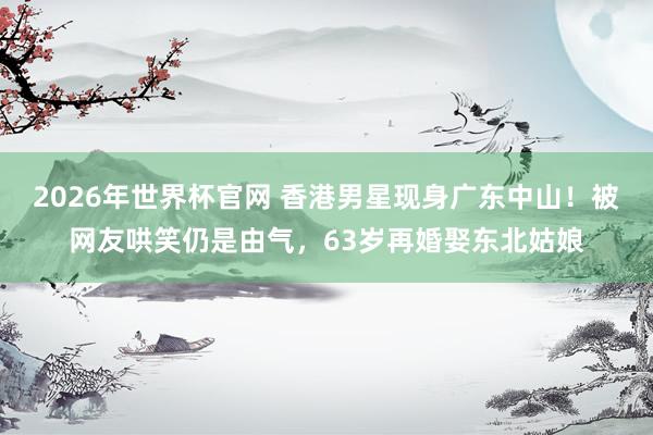 2026年世界杯官网 香港男星现身广东中山!被网友哄笑仍是由气,63岁再婚娶东北姑娘
