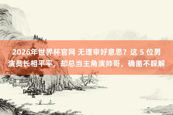 2026年世界杯官网 无理审好意思?这 5 位男演员长相平平,却总当主角演帅哥,确凿不睬解