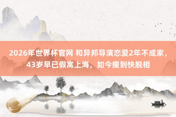 2026年世界杯官网 和异邦导演恋爱2年不成家,43岁早已假寓上海,如今瘦到快脱相