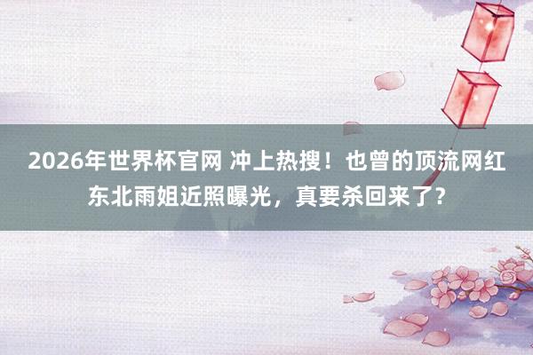 2026年世界杯官网 冲上热搜!也曾的顶流网红东北雨姐近照曝光,真要杀回来了?