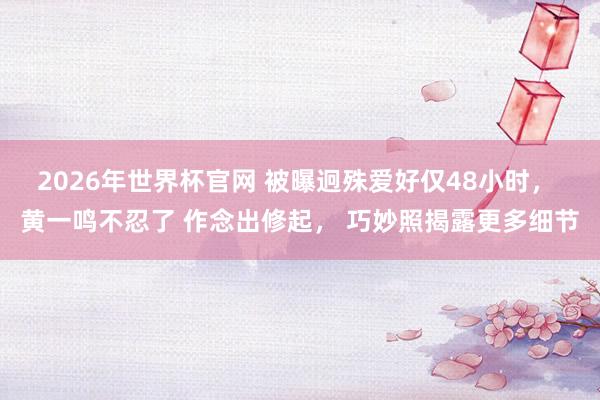 2026年世界杯官网 被曝迥殊爱好仅48小时, 黄一鸣不忍了 作念出修起, 巧妙照揭露更多细节