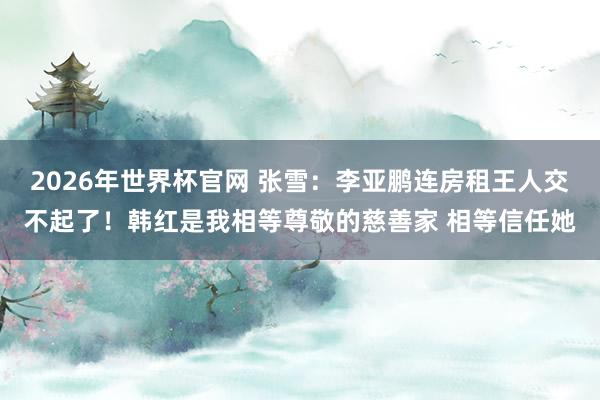 2026年世界杯官网 张雪:李亚鹏连房租王人交不起了!韩红是我相等尊敬的慈善家 相等信任她