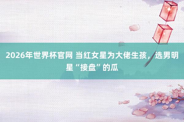 2026年世界杯官网 当红女星为大佬生孩,选男明星“接盘”的瓜