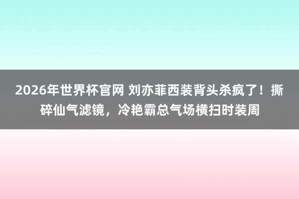 2026年世界杯官网 刘亦菲西装背头杀疯了!撕碎仙气滤镜,冷艳霸总气场横扫时装周