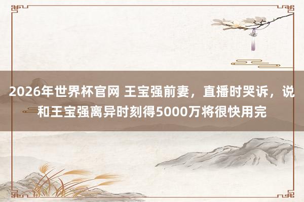 2026年世界杯官网 王宝强前妻,直播时哭诉,说和王宝强离异时刻得5000万将很快用完