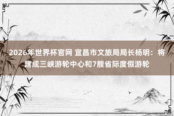 2026年世界杯官网 宜昌市文旅局局长杨明:将建成三峡游轮中心和7艘省际度假游轮