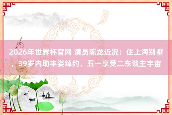 2026年世界杯官网 演员陈龙近况:住上海别墅,39岁内助丰姿绰约,五一享受二东谈主宇宙