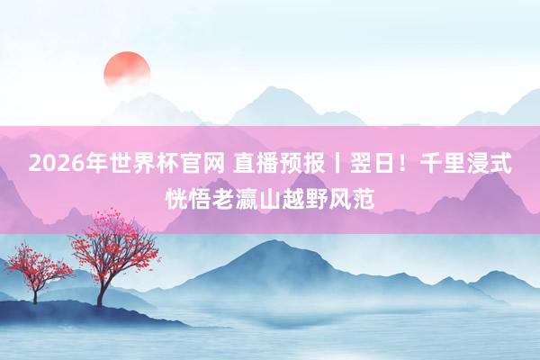 2026年世界杯官网 直播预报丨翌日!千里浸式恍悟老瀛山越野风范